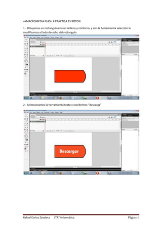 okMACROMEDIA FLASH 8 PRACTICA 15 BOTON

1.- Dibujamos un rectangulo con un relleno y contorno, y con la herramienta selección le
modificamos el lado derecho del rectangulo




2.- Seleccionamos la herramienta texto y escribrimos “descarga”




Rafael Carlos Zavaleta   3”A” Informática                                            Página 1
 
