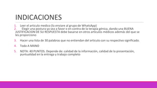 INDICACIONES
1. Leer el articulo medico (lo enviare al grupo de WhatsApp)
2. Elegir una postura ya sea a favor o en contra de la terapia génica, dando una BUENA
JUSTIFICACION DE SU RESPUESTA debe basarse en otros artículos médicos además del que se
les proporciono
3. Hacer una lista de 30 palabras que no entiendan del articulo con su respectivo significado.
4. Todo A MANO
5. NOTA: 40 PUNTOS. Depende de: calidad de la información, calidad de la presentación,
puntualidad en la entrega y trabajo completo
 