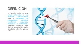 DEFINICION
La terapia génica es una
terapia alternativa a los
fármacos convencionales
para el tratamiento de
enfermedades genéticas
hereditarias, adquiridas,
infecciosas o metabólicas.
Podemos diferenciar dos
tipos de terapia génica según
las células sobre las que se
actúe
 