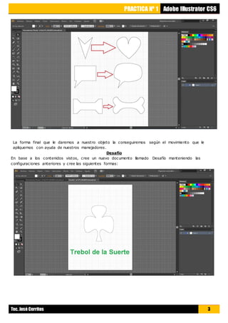 PRACTICA Nº 1 Adobe Illustrator CS6
Tec. José Cerritos 3
La forma final que le daremos a nuestro objeto la conseguiremos según el movimiento que le
apliquemos con ayuda de nuestros manejadores.
Desafío
En base a los contenidos vistos, cree un nuevo documento llamado Desafío manteniendo las
configuraciones anteriores y cree las siguientes formas:
 