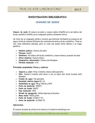 11 Nada es toxico , todo es toxico , la diferencia está en la dosis
PRACTICA DE LABORATORIO
“TOXICOLOGIA”
2015
INVESTIGACION BIBLIOGRAFICA
CIANURO DE SODIO
Cianuro de sodio. El cianuro de sodio o cianuro sódico (NaCN) es la sal sódica del
ácido cianhídrico (HCN), es un compuesto químico altamente tóxico.
Se trata de un compuesto sólido e incoloro que hidroliza fácilmente en presencia de
agua y óxido de carbono (IV) para dar carbonato de sodio y ácido cianhídrico. Tiene un
olor como almendras amargas, pero no cada uno puede olerlo debido a un rasgo
genético.
 Nombre químico: Cianuro de sodio
 Fórmula: NaCN
 Sinónimos: Sal sódica del ácido cianhídrico, cianuro blanco, prusiato de soda.
 Otros nombres: Cianuro sódico.
 Compuestos relacionados: Cianuro de hidrógeno.
 Fórmula molecular: n/d.
Principales propiedades físicas y químicas
 Aspecto y color: Polvo cristalino, blanco delicuescente.
 Olor: Inodoro (cuando está seco) o con un ligero olor ácido (cuando está
húmedo).
 Presión de vapor: No aplicable.
 Densidad relativa (agua=1): 1.6
 Solubilidad en agua: 58 g/ 100 ml a 20ºC
 Punto de ebullición: 1496ºC
 Punto de fusión: 564ºC
 Peso molecular: 49.0
 Estado de agregación: Sólido Apariencia Incoloro
 Masa molar: 49,01 g/mol
 Punto de fusión: K (563,7 °C)
 Punto de ebullición: K (1496 °C)
Aplicaciones
El cianuro de sodio se utiliza en la minería y la industria metalúrgica en:
 