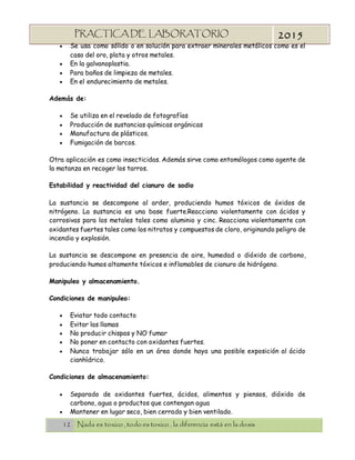 12 Nada es toxico , todo es toxico , la diferencia está en la dosis
PRACTICA DE LABORATORIO
“TOXICOLOGIA”
2015
 Se usa como sólido o en solución para extraer minerales metálicos como es el
caso del oro, plata y otros metales.
 En la galvanoplastia.
 Para baños de limpieza de metales.
 En el endurecimiento de metales.
Además de:
 Se utiliza en el revelado de fotografías
 Producción de sustancias químicas orgánicas
 Manufactura de plásticos.
 Fumigación de barcos.
Otra aplicación es como insecticidas. Además sirve como entomólogos como agente de
la matanza en recoger los tarros.
Estabilidad y reactividad del cianuro de sodio
La sustancia se descompone al arder, produciendo humos tóxicos de óxidos de
nitrógeno. La sustancia es una base fuerte.Reacciona violentamente con ácidos y
corrosivas para los metales tales como aluminio y cinc. Reacciona violentamente con
oxidantes fuertes tales como los nitratos y compuestos de cloro, originando peligro de
incendio y explosión.
La sustancia se descompone en presencia de aire, humedad o dióxido de carbono,
produciendo humos altamente tóxicos e inflamables de cianuro de hidrógeno.
Manipuleo y almacenamiento.
Condiciones de manipuleo:
 Eviatar todo contacto
 Evitar las llamas
 No producir chispas y NO fumar
 No poner en contacto con oxidantes fuertes.
 Nunca trabajar sólo en un área donde haya una posible exposición al ácido
cianhídrico.
Condiciones de almacenamiento:
 Separado de oxidantes fuertes, ácidos, alimentos y piensos, dióxido de
carbono, agua o productos que contengan agua
 Mantener en lugar seco, bien cerrado y bien ventilado.
 