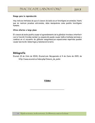 14 Nada es toxico , todo es toxico , la diferencia está en la dosis
PRACTICA DE LABORATORIO
“TOXICOLOGIA”
2015
Riesgo para la reproducción
Hay indicios limitados de que el cianuro de sodio es un teratógeno en animales. Hasta
que se realicen pruebas adicionales, debe manipularse como posible teratógeno
humano.
Otros efectos a largo plazo
El cianuro de sodio podría causar el agrandamiento de la glándula tiroides e interferir
con la función tiroidea normal. La exposición puede causar daño al sistema nervioso y
cambios en el recuento de glóbulos sanguíneos.Las exposiciones repetidas pueden
causar secreción, hemorragia y lesiones en la nariz.
Bibliografía
Ecured. (5 de Julio de 2014). Ecured.com. Recuperado el 4 de Junio de 2015, de
http://www.ecured.cu/index.php/Cianuro_de_sodio
FIRMA
 