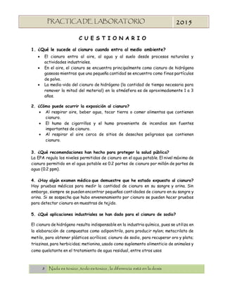 8 Nada es toxico , todo es toxico , la diferencia está en la dosis
PRACTICA DE LABORATORIO
“TOXICOLOGIA”
2015
C U E S T I O N A R I O
1. ¿Qué le sucede al cianuro cuando entra al medio ambiente?
 El cianuro entra al aire, al agua y al suelo desde procesos naturales y
actividades industriales.
 En el aire, el cianuro se encuentra principalmente como cianuro de hidrógeno
gaseoso mientras que una pequeña cantidad se encuentra como finas partículas
de polvo.
 La media-vida del cianuro de hidrógeno (la cantidad de tiempo necesaria para
remover la mitad del material) en la atmósfera es de aproximadamente 1 a 3
años.
2. ¿Cómo puede ocurrir la exposición al cianuro?
 Al respirar aire, beber agua, tocar tierra o comer alimentos que contienen
cianuro.
 El humo de cigarrillos y el humo proveniente de incendios son fuentes
importantes de cianuro.
 Al respirar el aire cerca de sitios de desechos peligrosos que contienen
cianuro.
3. ¿Qué recomendaciones han hecho para proteger la salud pública?
La EPA regula los niveles permitidos de cianuro en el agua potable. El nivel máximo de
cianuro permitido en el agua potable es 0.2 partes de cianuro por millón de partes de
agua (0.2 ppm).
4. ¿Hay algún examen médico que demuestre que he estado expuesto al cianuro?
Hay pruebas médicas para medir la cantidad de cianuro en su sangre y orina. Sin
embargo, siempre se pueden encontrar pequeñas cantidades de cianuro en su sangre y
orina. Si se sospecha que hubo envenenamiento por cianuro se pueden hacer pruebas
para detectar cianuro en muestras de tejido.
5. ¿Qué aplicaciones industriales se han dado para el cianuro de sodio?
El cianuro de hidrógeno resulta indispensable en la industria química, pues se utiliza en
la elaboración de compuestos como adiponitrilo, para producir nylon; metacrilato de
metilo, para obtener plásticos acrílicos; cianuro de sodio, para recuperar oro y plata;
triazinas, para herbicidas; metionina, usado como suplemento alimenticio de animales y
como quelatante en el tratamiento de agua residual, entre otros usos
 