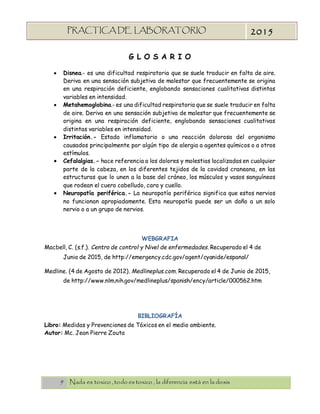 9 Nada es toxico , todo es toxico , la diferencia está en la dosis
PRACTICA DE LABORATORIO
“TOXICOLOGIA”
2015
G L O S A R I O
 Disnea.- es una dificultad respiratoria que se suele traducir en falta de aire.
Deriva en una sensación subjetiva de malestar que frecuentemente se origina
en una respiración deficiente, englobando sensaciones cualitativas distintas
variables en intensidad.
 Metahemoglobina.- es una dificultad respiratoria que se suele traducir en falta
de aire. Deriva en una sensación subjetiva de malestar que frecuentemente se
origina en una respiración deficiente, englobando sensaciones cualitativas
distintas variables en intensidad.
 Irritación.- Estado inflamatorio o una reacción dolorosa del organismo
causados principalmente por algún tipo de alergia a agentes químicos o a otros
estímulos.
 Cefalalgias.- hace referencia a los dolores y molestias localizadas en cualquier
parte de la cabeza, en los diferentes tejidos de la cavidad craneana, en las
estructuras que lo unen a la base del cráneo, los músculos y vasos sanguíneos
que rodean el cuero cabelludo, cara y cuello.
 Neuropatía periférica.- La neuropatía periférica significa que estos nervios
no funcionan apropiadamente. Esta neuropatía puede ser un daño a un solo
nervio o a un grupo de nervios.
WEBGRAFIA
Macbell, C. (s.f.). Centro de control y Nivel de enfermedades. Recuperado el 4 de
Junio de 2015, de http://emergency.cdc.gov/agent/cyanide/espanol/
Medline. (4 de Agosto de 2012). Medlineplus.com. Recuperado el 4 de Junio de 2015,
de http://www.nlm.nih.gov/medlineplus/spanish/ency/article/000562.htm
BIBLIOGRAFÍA
Libro: Medidas y Prevenciones de Tóxicos en el medio ambiente.
Autor: Mc. Jean Pierre Zouta
 