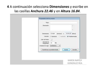 4 A continuación selecciona Dimensiones y escribe en
     las casillas Anchura 22.46 y en Altura 16.84.




                                      KAREN NAYELY
                                      GONZÁLEZ REA
 