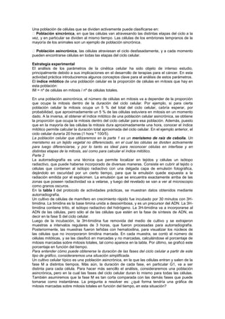 Una población de células que se dividen activamente puede clasificarse en:
 Población sincrónica, en que las células van atravesando las distintas etapas del ciclo a la
vez, y en particular se dividen al mismo tiempo. Las células de los embriones tempranos de la
mayoría de los animales son un ejemplo de población sincrónica.

 Población asincrónica, las células atraviesan el ciclo desfasadamente, y a cada momento
pueden encontrarse células en todas las etapas del ciclo celular.

Estrategia experimental
El análisis de los parámetros de la cinética celular ha sido objeto de intenso estudio,
principalmente debido a sus implicaciones en el desarrollo de terapias para el cáncer. En esta
actividad práctica introduciremos algunos conceptos clave para el análisis de estos parámetros.
El índice mitótico de una población celular es la proporción de células en mitosis que hay en
esta población:
IM = nº de células en mitosis / nº de células totales.

En una población asincrónica, el número de células en mitosis va a depender de la proporción
que ocupe la mitosis dentro de la duración del ciclo celular. Por ejemplo, si para cierta
población celular la mitosis ocupa un 5 % del total del ciclo celular, cabría esperar, por
probabilidad, que aproximadamente un 5 % de las células estuviera en mitosis en un momento
dado. A la inversa, al obtener el índice mitótico de una población celular asincrónica, se obtiene
la proporción que ocupa la mitosis dentro del ciclo celular para esa población. Además, puesto
que en la mayoría de las células la mitosis dura aproximadamente una hora, conocer el índice
mitótico permite calcular la duración total aproximada del ciclo celular. En el ejemplo anterior, el
ciclo celular duraría 20 horas (1 hora * 100/5).
La población celular que utilizaremos en la parte 1 es un meristemo de raíz de cebolla. Un
meristemo es un tejido vegetal no diferenciado, en el cual las células se dividen activamente
para luego diferenciarse, y por lo tanto es ideal para reconocer células en interfase y en
distintas etapas de la mitosis, así como para calcular el índice mitótico.
Parte 2
La autorradiografía es una técnica que permite localizar en tejidos y células un isótopo
radiactivo, que puede haberse incorporado de diversas maneras. Consiste en cubrir al tejido o
células que contienen al isótopo radiactivo con una delgada capa de emulsión fotográfica,
dejándolo en oscuridad por un cierto tiempo, para que la emulsión quede expuesta a la
radiación emitida por el espécimen. La emulsión que se encuentra exactamente arriba de las
zonas que poseen radiactividad va a velarse, y luego del revelado se van a ver al microscopio
como granos oscuros.
En la tabla I del protocolo de actividades prácticas, se muestran datos obtenidos mediante
autorradiografía.
Un cultivo de células de mamífero en crecimiento rápido fue incubado por 30 minutos con 3H-
timidina. La timidina es la base timina unida a desoxirribosa, y es un precursor del ADN. La 3H-
timidina contiene tritio, el isótopo radiactivo del hidrógeno. La 3H-timidina va a incorporarse al
ADN de las células, pero sólo al de las células que estén en la fase de síntesis de ADN, es
decir en la fase S del ciclo celular.
Luego de la incubación, la 3H-timidina fue removida del medio de cultivo y se extrajeron
muestras a intervalos regulares de 3 horas, que fueron procesadas para autorradiografía.
Posteriormente, las muestras fueron teñidas con hematoxilina, para visualizar los núcleos de
las células que no incorporaron timidina marcada. En cada muestra, se contó el número de
células mitóticas, y se las clasificó en marcadas y no marcadas, calculándose el porcentaje de
mitosis marcadas sobre mitosis totales, tal como aparece en la tabla. Por último, se graficó este
porcentaje en función del tiempo.
Para entender cómo puede obtenerse la duración de las fases del ciclo celular a partir de este
tipo de gráfico, consideraremos una situación simplificada.
Un cultivo celular típico es una población asincrónica, en la que las células entran y salen de la
fase M a distintos tiempos. Más aún, la duración de cada fase, en particular G1, va a ser
distinta para cada célula. Para hacer más sencillo el análisis, consideraremos una población
asincrónica, pero en la cual las fases del ciclo celular duran lo mismo para todas las células.
También asumiremos que la fase M es tan corta comparada con las demás fases que puede
tomarse como instantánea. La pregunta a resolver es: ¿qué forma tendría una gráfica de
mitosis marcadas sobre mitosis totales en función del tiempo, en esta situación?
 