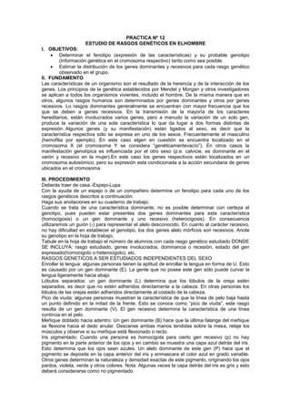 PRACTICA Nº 12
                    ESTUDIO DE RASGOS GENÉTICOS EN ELHOMBRE
I. OBJETIVOS:
        Determinar el fenotipo (expresión de las características) y su probable genotipo
        (Información genética en el cromosoma respectivo) tanto como sea posible.
        Estimar la distribución de los genes dominantes y recesivos para cada rasgo genético
        observado en el grupo.
II. FUNDAMENTO
Las características de un organismo son el resultado de la herencia y de la interacción de los
genes. Los principios de la genética establecidos por Mendel y Morgan y otros investigadores
se aplican a todos los organismos vivientes, incluido el hombre. De la misma manera que en
otros, algunos rasgos humanos son determinados por genes dominantes y otros por genes
recesivos. Lo rasgos dominantes generalmente se encuentran con mayor frecuencia que los
que se deben a genes recesivos. En la transmisión de la mayoría de los caracteres
hereditarios, están involucrados varios genes, pero a menudo la variación de un solo gen,
produce la variación de una sola característica lo que da lugar a dos formas distintas de
expresión. Algunos genes (y su manifestación) están ligados al sexo, es decir que la
característica respectiva sólo se expresa en uno de los sexos. Frecuentemente el masculino
(hemofilia por ejemplo). En este caso elgen en cuestión se encuentra localizado en el
cromosoma X (el cromosoma Y se considera “genéticamentevacío”). En otros casos la
manifestación genotípica es influenciada por el otro sexo (p.e. calvicie, es dominante en el
varón y recesivo en la mujer).En este caso los genes respectivos están localizados en un
cromosoma autosómico, pero su expresión esta condicionada a la acción secundaria de genes
ubicados en el cromosoma.

III. PROCEDIMIENTO
Deberás traer de casa.-Espejo-Lupa
Con la ayuda de un espejo o de un compañero determine un fenotipo para cada uno de los
rasgos genéticos descritos a continuación.
Haga sus anotaciones en su cuaderno de trabajo.
Cuando se trata de una característica dominante, no es posible determinar con certeza el
genotipo, pues pueden estar presentes dos genes dominantes para esta característica
(homocigosis) o un gen dominante y uno recesivo (heterocigosis). En consecuencia
utilizaremos un guión (-) para representar el alelo desconocido. En cuanto al carácter recesivo,
no hay dificultad en establecer el genotipo, los dos genes alelo mórficos son recesivos. Anote
su genotipo en la hoja de trabajo.
Tabule en la hoja de trabajo el número de alumnos con cada rasgo genético estudiado DONDE
SE INCLUYA: rasgo estudiado, genes involucrados, dominancia o recesión, estado del gen
expresado(homocigoto o heterocigoto), etc.
RASGOS GENETICOS A SER ESTUDIADOS INDEPENDIENTES DEL SEXO
Enrollar la lengua: algunas personas tienen la aptitud de enrollar la lengua en forma de U. Esto
es causado por un gen dominante (E). La gente que no posee este gen sólo puede curvar la
lengua ligeramente hacia abajo
Lóbulos separados: un gen dominante (L) determina que los lóbulos de la oreja estén
separados, es decir que no estén adheridos directamente a la cabeza. En otras personas los
lóbulos de las orejas están adheridos directamente al costado de la cabeza.
Pico de viuda: algunas personas muestran la característica de que la línea de pelo baja hasta
un punto definido en la mitad de la frente. Esto se conoce como “pico de viuda”, este rasgo
resulta de un gen dominante (V). El gen recesivo determina la característica de una línea
continúa en el pelo.
Meñique doblado hacia adentro: Un gen dominante (B) hace que la última falange del meñique
se flexione hacia el dedo anular. Descanse ambas manos tendidas sobre la mesa, relaje los
músculos y observe si su meñique está flexionado o recto.
Iris pigmentado: Cuando una persona es homocigota para cierto gen recesivo (p) no hay
pigmento en la parte anterior de los ojos y en cambio se muestra una capa azul detrás del iris.
Esto determina que los ojos sean azules. Un alelo dominante de este gen (P) hace que el
pigmento se deposite en la capa anterior del iris y enmascara el color azul en grado variable.
Otros genes determinan la naturaleza y densidad exactas de este pigmento, originando los ojos
pardos, violeta, verde y otros colores. Nota: Algunas veces la capa detrás del iris es gris y esto
deberá considerarse como no pigmentado
 