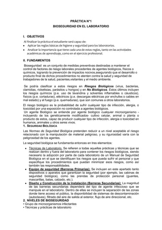 PRÁCTICA N°1
                       BIOSEGURIDAD EN EL LABORATORIO


I. OBJETIVOS
Al finalizar la práctica el estudiante será capaz de:
    Aplicar las reglas básicas de higiene y seguridad para los laboratorios.
    Analizar la importancia que tiene cada una de estas reglas, tanto en las actividades
   académicas de aprendizaje, como en el ejercicio profesional.

II. FUNDAMENTOS
 Bioseguridad es un conjunto de medidas preventivas destinadas a mantener el
control de factores de riesgo laborales procedentes de agentes biológicos, físicos o
químicos, logrando la prevención de impactos nocivos,asegurando que el desarrollo o
producto final de dichos procedimientos no atenten contra la salud y seguridad de
trabajadores de la salud, pacientes,visitantes y el medio ambiente.

 Se podría clasificar a estos riesgos en Riesgos Biológicos (virus, bacterias,
clamidias, rickettsias, parásitos u hongos) y en No Biológicos. Estos últimos incluyen
los riesgos químicos (p.e. uso de lavandina y solventes inflamables o cáusticos),
físicos (p.e. cortaduras), eléctricos (p.e. descargas eléctricas por enchufes o cables en
mal estado) y el fuego (p.e. quemaduras), que son comunes a otros laboratorios.
El riesgo biológico es la probabilidad de sufrir cualquier tipo de infección, alergia, o
toxicidad por una exposición no controlada a agentes biológicos.
 Un agente Biológico se entiende por agente biológico cualquier microorganismo -
incluyendo de los genéticamente modificados- cultivo celular, animal o planta o
producto de estos, capaz de producir cualquier tipo de infección, alergia o toxicidad en
humanos, animales u otros seres vivos.
1. SEGURIDAD BIOLÓGICA
Las Normas de Seguridad Biológica pretenden reducir a un nivel aceptable el riesgo
relacionado con la manipulación de material peligroso, y su rigurosidad varía con la
peligrosidad de los agentes.
La seguridad biológica se fundamenta entonces en tres elementos:
    Técnicas de Laboratorio. Se refieren a todas aquellas prácticas y técnicas que se
    realizan dentro y fuera del laboratorio para contener los riesgos biológicos, siendo
    necesario la adopción por parte de cada laboratorio de un Manual de Seguridad
    Biológica en el que se identifiquen los riesgos que pueda sufrir el personal y que
    especifique los procedimientos que puedan minimizar esos riesgos, como así
    también las responsabilidades.
    Equipo de seguridad (Barreras Primarias): Se incluyen en este apartado tanto
    dispositivos o aparatos que garantizan la seguridad (por ejemplo, las cabinas de
    seguridad biológica), como las prendas de protección personal (guantes,
    mascarillas, batas, calzado, etc.).
    Diseño y Construcción de la Instalación (Barreras Secundarias): La magnitud
    de las barreras secundarias dependerá del tipo de agente infeccioso que se
    manipule en el laboratorio. Dentro de ellas se incluyen la separación de las zonas
    donde tiene acceso el público, la disponibilidad de sistemas de descontaminación
    (autoclaves), filtrado del aire de salida al exterior, flujo de aire direccional, etc.
2. NIVELES DE BIOSEGURIDAD
• Grupo de microorganismos infectantes
• Técnicas y prácticas de laboratorio
 