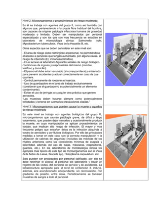 Nivel 2. Microorganismos y procedimientos de riesgo moderado.
En él se trabaja con agentes del grupo II, como así también con
algunos que, perteneciendo a la propia flora habitual del hombre,
son capaces de originar patología infecciosa humana de gravedad
moderada o limitada. Deben ser manipulados por personal
especializado y son los que con más frecuencia se estudian en
laboratorio  de    microbiología    clínica:   Salmonella   typhi,
Mycobacterium tuberculosis, Virus de la Hepatitis B, etc.
Otros aspectos que se deben considerar en este nivel son:
- El área de riesgo debe restringirse al personal, no permitiéndose
el acceso a personas que tengan aumentado, por alguna causa, el
riesgo de infección (Ej: inmunosuprimidos).
- En el acceso al laboratorio figurarán señales de riesgo biológico,
condiciones de ingreso y responsables del mismo (nombre,
teléfono y domicilio).
- El personal debe estar vacunado (si correspondiera) y entrenado
para prevenir accidentes y actuar correctamente en caso de que
ocurriere.
- Control permanente de roedores e insectos.
- Uso de guardapolvo en el área de trabajo exclusivamente
(considerar que el guardapolvo es potencialmente un elemento
contaminante).
- Evitar el uso de jeringas o cualquier otra práctica que genere
aerosoles.
“Las muestras deben tratarse siempre como potencialmente
infectadas y tenerse en cuenta las precauciones citadas.”
Nivel 3: Microorganismos que pueden causar la muerte o aquellos
de riesgo moderado
En este nivel se trabaja con agentes biológicos del grupo III,
microorganismos que causan patología grave, de difícil y largo
tratamiento, que pueden dejar secuelas y ocasionalmente producir
la muerte, en cuya manipulación se aplican procedimientos de
trabajo, que implican alto riesgo de infección. El mayor y más
frecuente peligro que entrañan éstos es la infección adquirida a
través de aerosoles y por fluidos biológicos. Por ello las principales
medidas a tomar en este caso son la correcta manipulación y la
utilización de cabinas de seguridad (incluidas las medidas de los
niveles anteriores como las condiciones mínimas de asepsia y
esterilidad, además del uso de batas, máscaras, respiradores,
guantes, etc.). En los laboratorios de microbiología clínica los
ejemplos más típicos de este tipo de microorganismos son el Virus
de la fiebre de Lassa, Brucella spp, Histoplasma capsulatum, etc.
Solo pueden ser procesados por personal calificado, por ello se
debe restringir el acceso al personal del laboratorio y llevar un
registro de las visitas, del personal de servicio y de accidentes. La
infraestructura apropiada para el nivel de contención 3, incluye,
además, aire acondicionado independiente, sin recirculación, con
gradiente de presión, entre otras. Periódicamente se tomarán
muestras de sangre a todo el personal.
 