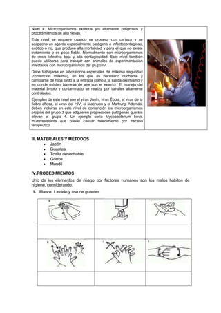 Nivel 4: Microorganismos exóticos y/o altamente peligrosos y
procedimientos de alto riesgo.
Este nivel se requiere cuando se procesa con certeza y se
sospecha un agente especialmente patógeno e infectocontagioso,
exótico o no, que produce alta mortalidad y para el que no existe
tratamiento o es poco fiable. Normalmente son microorganismos
de dosis infectiva baja y alta contagiosidad. Este nivel también
puede utilizarse para trabajar con animales de experimentación
infectados con microorganismos del grupo IV.
Debe trabajarse en laboratorios especiales de máxima seguridad
(contención máxima), en los que es necesario ducharse y
cambiarse de ropa tanto a la entrada como a la salida del mismo y
en donde existen barreras de aire con el exterior. El manejo del
material limpio y contaminado se realiza por canales altamente
controlados.
Ejemplos de este nivel son el virus Junín, virus Ébola, el virus de la
fiebre aftosa, el virus del HIV, el Machupo y el Marburg. Además,
deben incluirse en este nivel de contención los microorganismos
propios del grupo 3 que adquieren propiedades patógenas que los
elevan al grupo 4. Un ejemplo sería Mycobacterium bovis
multirresistente que puede causar fallecimiento por fracaso
terapéutico.


III. MATERIALES Y MÉTODOS
          Jabón
          Guantes
          Toalla desechable
          Gorros
          Mandil

IV. PROCEDIMIENTOS
Uno de los elementos de riesgo por factores humanos son los malos hábitos de
higiene, considerando:
1. Manos: Lavado y uso de guantes
 