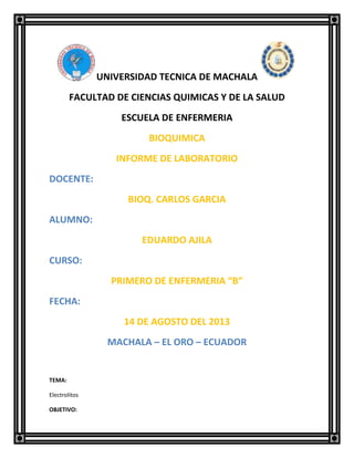 UNIVERSIDAD TECNICA DE MACHALA
FACULTAD DE CIENCIAS QUIMICAS Y DE LA SALUD
ESCUELA DE ENFERMERIA
BIOQUIMICA
INFORME DE LABORATORIO
DOCENTE:
BIOQ. CARLOS GARCIA
ALUMNO:
EDUARDO AJILA
CURSO:
PRIMERO DE ENFERMERIA “B”
FECHA:
14 DE AGOSTO DEL 2013
MACHALA – EL ORO – ECUADOR
TEMA:
Electrolitos
OBJETIVO:
 
