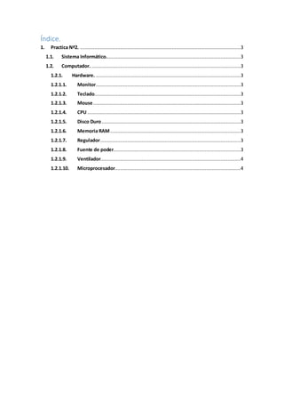 Índice.
1. Practica Nª2. ................................................................................................................3
1.1. Sistema Informático..............................................................................................3
1.2. Computador. ........................................................................................................3
1.2.1. Hardware. .....................................................................................................3
1.2.1.1. Monitor.....................................................................................................3
1.2.1.2. Teclado......................................................................................................3
1.2.1.3. Mouse.......................................................................................................3
1.2.1.4. CPU ...........................................................................................................3
1.2.1.5. Disco Duro.................................................................................................3
1.2.1.6. Memoria RAM...........................................................................................3
1.2.1.7. Regulador..................................................................................................3
1.2.1.8. Fuente de poder.........................................................................................3
1.2.1.9. Ventilador..................................................................................................4
1.2.1.10. Microprocesador........................................................................................4
 