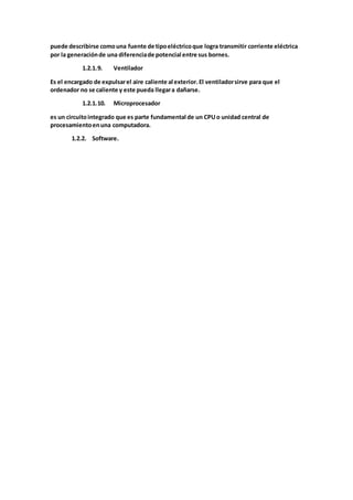 puede describirse comouna fuente de tipoeléctricoque logra transmitir corriente eléctrica
por la generaciónde una diferenciade potencial entre sus bornes.
1.2.1.9. Ventilador
Es el encargado de expulsarel aire caliente al exterior. El ventiladorsirve para que el
ordenador no se caliente y este pueda llegara dañarse.
1.2.1.10. Microprocesador
es un circuitointegrado que es parte fundamental de un CPUo unidad central de
procesamientoenuna computadora.
1.2.2. Software.
 