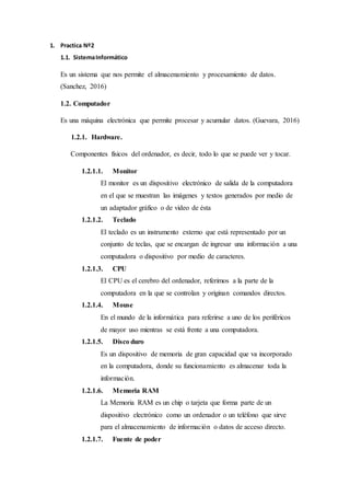 1. Practica Nº2
1.1. SistemaInformático
Es un sistema que nos permite el almacenamiento y procesamiento de datos.
(Sanchez, 2016)
1.2. Computador
Es una máquina electrónica que permite procesar y acumular datos. (Guevara, 2016)
1.2.1. Hardware.
Componentes físicos del ordenador, es decir, todo lo que se puede ver y tocar.
1.2.1.1. Monitor
El monitor es un dispositivo electrónico de salida de la computadora
en el que se muestran las imágenes y textos generados por medio de
un adaptador gráfico o de video de ésta
1.2.1.2. Teclado
El teclado es un instrumento externo que está representado por un
conjunto de teclas, que se encargan de ingresar una información a una
computadora o dispositivo por medio de caracteres.
1.2.1.3. CPU
El CPU es el cerebro del ordenador, referimos a la parte de la
computadora en la que se controlan y originan comandos directos.
1.2.1.4. Mouse
En el mundo de la informática para referirse a uno de los periféricos
de mayor uso mientras se está frente a una computadora.
1.2.1.5. Disco duro
Es un dispositivo de memoria de gran capacidad que va incorporado
en la computadora, donde su funcionamiento es almacenar toda la
información.
1.2.1.6. Memoria RAM
La Memoria RAM es un chip o tarjeta que forma parte de un
dispositivo electrónico como un ordenador o un teléfono que sirve
para el almacenamiento de información o datos de acceso directo.
1.2.1.7. Fuente de poder
 