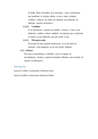Se define dentro del ámbito de la electrónica, como el instrumento
que transforma la corriente alterna, en una o varias corrientes
continuas o directas, las cuales son utilizadas para alimentar los
diferentes aparatos electrónicos.
1.2.1.8. Ventilador
Es un instrumento o aparato que impulsa o remueve el aire en una
habitación, también se llama ventilador a la abertura que se deja hacia
el exterior de una habitación para que circule el aire.
1.2.1.9. Microprocesador
Procesador de muy pequeñas dimensiones en el que todos los
elementos están agrupados en un solo circuito integrado.
1.2.2. Software.
Esta clase de metodología se identifica como el conjunto de
procedimientos, técnicas y soporte documental utilizados para el diseño de
sistemas de información.
Bibliografía
Guevara,D. (2016). el computador. Riobamba:Unach.
Sanchez,B.(2016). La informatica. Riobamba:UNACH.
 