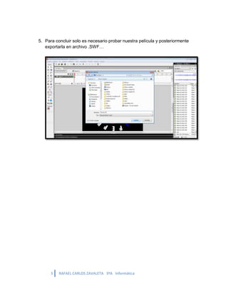5. Para concluir solo es necesario probar nuestra película y posteriormente
   exportarla en archivo .SWF…




      3   RAFAEL CARLOS ZAVALETA 3ºA Informática
 