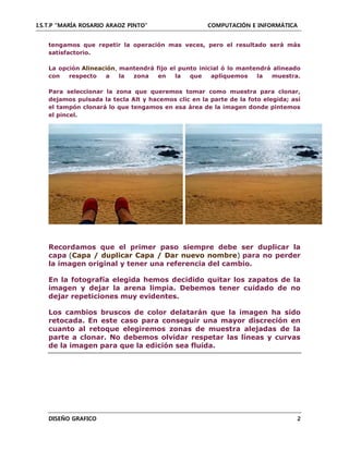 I.S.T.P “MARÍA ROSARIO ARAOZ PINTO” COMPUTACIÓN E INFORMÁTICA
DISEÑO GRAFICO 2
tengamos que repetir la operación mas veces, pero el resultado será más
satisfactorio.
La opción Alineación, mantendrá fijo el punto inicial ó lo mantendrá alineado
con respecto a la zona en la que apliquemos la muestra.
Para seleccionar la zona que queremos tomar como muestra para clonar,
dejamos pulsada la tecla Alt y hacemos clic en la parte de la foto elegida; así
el tampón clonará lo que tengamos en esa área de la imagen donde pintemos
el pincel.
Recordamos que el primer paso siempre debe ser duplicar la
capa (Capa / duplicar Capa / Dar nuevo nombre) para no perder
la imagen original y tener una referencia del cambio.
En la fotografía elegida hemos decidido quitar los zapatos de la
imagen y dejar la arena limpia. Debemos tener cuidado de no
dejar repeticiones muy evidentes.
Los cambios bruscos de color delatarán que la imagen ha sido
retocada. En este caso para conseguir una mayor discreción en
cuanto al retoque elegiremos zonas de muestra alejadas de la
parte a clonar. No debemos olvidar respetar las líneas y curvas
de la imagen para que la edición sea fluida.
 