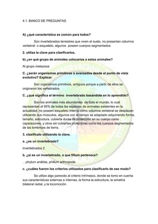 4.1. BANCO DE PREGUNTAS 
A) ¿qué característica es común para todos? 
Son invertebrados terrestres que viven el suelo, no presentan columna vertebral o esqueleto, algunos poseen cuerpos segmentados 
2. utiliza la clave para clasificarlos. 
b) ¿en qué grupo de animales colocarías a estos animales? 
Al grupo metazooa 
C. ¿serán organismos primitivos o avanzados desde el punto de vista evolutivo? Explicar 
Son organismos primitivos, antiguos porque a partir de ellos se originaron los vertebrados 
C. ¿qué significa el término invertebrado basándote en lo aprendido? 
Son los animales más abundantes de todo el mundo, lo cual representan el 95% de todas las especies de animales existentes en la actualidad, no poseen esqueleto interno como columna vertebral se desplazan utilizando sus músculos, algunos con el tiempo se adaptado adquiriendo forma, tamaño, estructura, cubierta duras de protección en su cuerpo como caparazones, y otros sin cubiertas protectoras como los cuerpos segmentados de las lombrices de tierra. 
3. clasifícalo utilizando la clave. 
a. ¿es un invertebrado? 
Invertebrados 2 
b. ¿si es un invertebrado, a que fillum pertenece? 
…phylum anélida, phillum arthropoda 
c. ¿cuáles fueron los criterios utilizados para clasificarlo de ese modo? 
Se utilizo algo parecido al criterio intrínseco, donde se tomo en cuenta sus características externas e internas, la forma la estructura, la simetría bilateral radial, y la locomoción. 
 