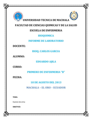 UNIVERSIDAD TECNICA DE MACHALA
FACULTAD DE CIENCIAS QUIMICAS Y DE LA SALUD
ESCUELA DE ENFERMERIA
BIOQUIMICA
INFORME DE LABORATORIO
DOCENTE:
BIOQ. CARLOS GARCIA
ALUMNO:
EDUARDO AJILA
CURSO:
PRIMERO DE ENFERMERIA “B”
FECHA:
18 DE AGOSTO DEL 2013
MACHALA – EL ORO – ECUADOR
TEMA:
Examen de orina
OBJETIVO:
 