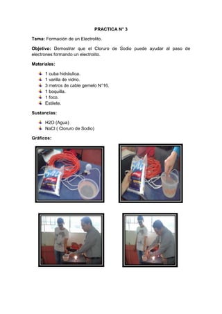 PRACTICA N° 3
Tema: Formación de un Electrolito.
Objetivo: Demostrar que el Cloruro de Sodio puede ayudar al paso de
electrones formando un electrolito.
Materiales:
1 cuba hidráulica.
1 varilla de vidrio.
3 metros de cable gemelo N°16.
1 boquilla.
1 foco.
Estilete.
Sustancias:
H2O (Agua)
NaCl ( Cloruro de Sodio)
Gráficos:

 