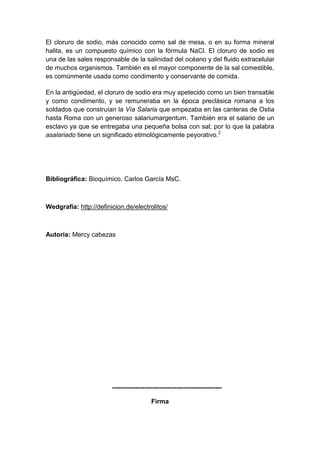 El cloruro de sodio, más conocido como sal de mesa, o en su forma mineral
halita, es un compuesto químico con la fórmula NaCl. El cloruro de sodio es
una de las sales responsable de la salinidad del océano y del fluido extracelular
de muchos organismos. También es el mayor componente de la sal comestible,
es comúnmente usada como condimento y conservante de comida.
En la antigüedad, el cloruro de sodio era muy apetecido como un bien transable
y como condimento, y se remuneraba en la época preclásica romana a los
soldados que construían la Vía Salaria que empezaba en las canteras de Ostia
hasta Roma con un generoso salariumargentum. También era el salario de un
esclavo ya que se entregaba una pequeña bolsa con sal; por lo que la palabra
asalariado tiene un significado etimológicamente peyorativo.2

Bibliográfica: Bioquímico. Carlos García MsC.

Wedgrafia: http://definicion.de/electrolitos/

Autoría: Mercy cabezas

--------------------------------------------------Firma

 