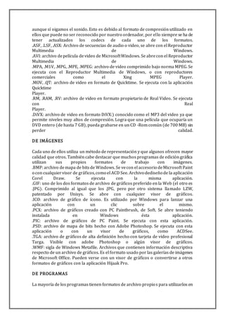 aunque sí oigamos el sonido. Esto es debido al formato de compresión utilizado en
ellos que puede no ser reconocido por nuestro ordenador, por ello siempre se ha de
tener actualizados los codecs de cada uno de los formatos.
.ASF, .LSF, .ASX: Archivo de secuencias de audio o video, se abre con el Reproductor
Multimedia de Windows.
.AVI: archivo depelícula devideo de MicrosoftWindows. Se abrecon el Reproductor
Multimedia de Windows.
.MPA, .M1V, .MPG, .MPE, .MPEG: archivo de video comprimido bajo norma MPEG. Se
ejecuta con el Reproductor Multimedia de Windows, o con reproductores
comerciales como el Xing MPEG Player.
.MOV, .QT: archivo de video en formato de Quicktime. Se ejecuta con la aplicación
Quicktime
Player.
.RM, .RAM, .RV: archivo de video en formato propietario de Real Video. Se ejecuta
con Real
Player.
.DiVX: archivo de video en formato DiVX:) conocido como el MP3 del video ya que
permite niveles muy altos de compresión. Logra que una película que ocuparía un
DVD entero (de hasta 7 GB), pueda grabarse en un CD -Rom común (de 700 MB) sin
perder calidad.
DE IMÁGENES
Cada uno de ellos utiliza un método de representación y que algunos ofrecen mayor
calidad que otros. También cabe destacar que muchos programas de edición gráfica
utilizan sus propios formatos de trabajo con imágenes.
.BMP: archivo demapa de bits de Windows. Se vecon el accesorio deMicrosoft Paint
o con cualquiervisor de gráficos,como el ACD See. Archivo dediseño de la aplicación
Corel Draw. Se ejecuta con la misma aplicación.
.GIF: uno de los dos formatos de archivo de gráficos preferido en la Web (el otro es
.JPG). Comprimido al igual que los .JPG, pero por otro sistema llamado LZW,
patentado por Unisys. Se abre con cualquier visor de gráficos.
.ICO: archivo de gráfico de ícono. Es utilizado por Windows para lanzar una
aplicación con un clic sobre el mismo.
.PCX: archivo de gráficos creado con PC Paintbrush, de Soft. Se abre teniendo
instalada en Windows ésta aplicación.
.PIC: archivo de gráficos de PC Paint. Se ejecuta con esta aplicación.
.PSD: archivo de mapa de bits hecho con Adobe Photoshop. Se ejecuta con esta
aplicación o con un visor de gráficos, como ACDSee.
.TGA: archivo de gráficos de alta definición hecho con tarjeta de video profesional
Targa. Visible con adobe Photoshop o algún visor de gráficos.
.WMF: sigla de Windows Metafile. Archivos que contienen información descriptiva
respecto de un archivo de gráficos. Es el formato usado por las galerías de imágenes
de Microsoft Office. Pueden verse con un visor de gráficos o convertirse a otros
formatos de gráficos con la aplicación Hijaak Pro.
DE PROGRAMAS
La mayoría de los programas tienen formatos de archivo propios para utilizarlos en
 