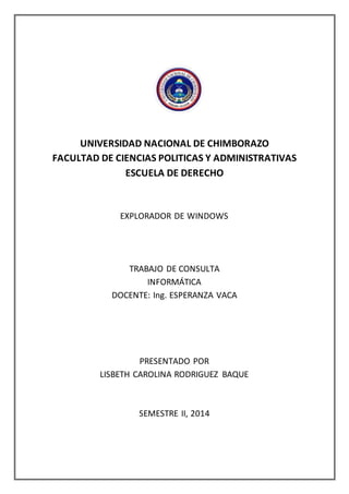 UNIVERSIDAD NACIONAL DE CHIMBORAZO
FACULTAD DE CIENCIAS POLITICAS Y ADMINISTRATIVAS
ESCUELA DE DERECHO
EXPLORADOR DE WINDOWS
TRABAJO DE CONSULTA
INFORMÁTICA
DOCENTE: Ing. ESPERANZA VACA
PRESENTADO POR
LISBETH CAROLINA RODRIGUEZ BAQUE
SEMESTRE II, 2014
 