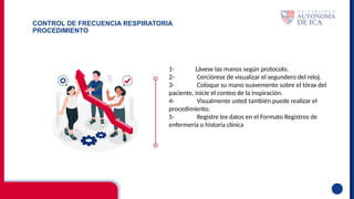 CONTROL DE FRECUENCIA RESPIRATORIA
PROCEDIMIENTO
1- Lávese las manos según protocolo.
2- Cerciórese de visualizar el segundero del reloj.
3- Coloque su mano suavemente sobre el tórax del
paciente, inicie el conteo de la inspiración.
4- Visualmente usted también puede realizar el
procedimiento.
5- Registre los datos en el Formato Registros de
enfermería o historia clínica
 