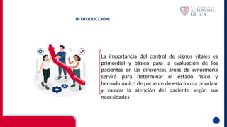 INTRODUCCIÓN:
La importancia del control de signos vitales es
primordial y básico para la evaluación de los
pacientes en las diferentes áreas de enfermería
servirá para determinar el estado físico y
hemodinámico de paciente de esta forma priorizar
y valorar la atención del paciente según sus
necesidades
 
