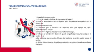 TOMA DE TEMPERATURA PASOS A SEGUIR:
SECUENCIA:
1.-Lavado de manos según
2.- Guia de lavado e higiene de las manos (AC-G002).
3.-Tome el termómetro con un algodón seco; límpielo de la ampolla hacia la
mano, con
movimientos circulares.
4.- Observe que la columna de mercurio este por debajo de 35°C.
Preferiblemente utilizar
termómetros digitales. Los de mercurio tienen riesgos.
5.-Coloque el termómetro de modo que la ampolla de mercurio quede en el
centro de la
axila, sostenga suavemente el brazo del paciente o recién nacido sobre el
pecho.
6.- Retire el termómetro, límpielo con algodón seco de arriba a la ampolla de
mercurio.
 
