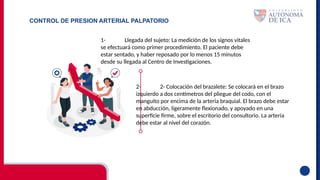 CONTROL DE PRESION ARTERIAL PALPATORIO
1- Llegada del sujeto: La medición de los signos vitales
se efectuará como primer procedimiento. El paciente debe
estar sentado, y haber reposado por lo menos 15 minutos
desde su llegada al Centro de Investigaciones.
2- 2- Colocación del brazalete: Se colocará en el brazo
izquierdo a dos centímetros del pliegue del codo, con el
manguito por encima de la arteria braquial. El brazo debe estar
en abducción, ligeramente flexionado, y apoyado en una
superficie firme, sobre el escritorio del consultorio. La arteria
debe estar al nivel del corazón.
 