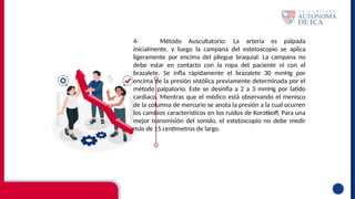 4- Método Auscultatorio: La arteria es palpada
inicialmente, y luego la campana del estetoscopio se aplica
ligeramente por encima del pliegue braquial. La campana no
debe estar en contacto con la ropa del paciente ni con el
brazalete. Se infla rápidamente el brazalete 30 mmHg por
encima de la presión sistólica previamente determinada por el
método palpatorio. Este se desinfla a 2 a 3 mmHg por latido
cardiaco. Mientras que el médico está observando el menisco
de la columna de mercurio se anota la presión a la cual ocurren
los cambios característicos en los ruidos de Korotkoff. Para una
mejor transmisión del sonido, el estetoscopio no debe medir
más de 15 centímetros de largo.
 