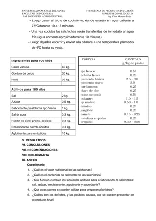 UNIVERSIDAD NACIONAL DEL SANTA TECNOLOGIA DE PRODUCTOS PECUARIOS
FACULTAD DE INGENIERIA SEMESTRE 2009-II, X CICLO
EAP INGENIERIA AGROINDUSTRIAL Ing. César Moreno Rojo
- Luego pasar al tacho de cocimiento, donde estarán en agua caliente a
75ºC durante 10 a 15 minutos.
- Una vez cocidas las salchichas serán transferidas de inmediato al agua
fría (agua corriente aproximadamente 10 minutos).
- Luego dejarlas escurrir y enviar a la cámara a una temperatura promedio
de 4ºC hasta su venta.
V. RESULTADOS
VI. CONCLUSIONES
VII. RECOMENDACIONES
VIII. BIBLIOGRAFIA
IX. ANEXO
Cuestionario
1. ¿Cuál es el valor nutricional de las salchichas?
2. ¿Cuál es el contenido de colesterol de las salchichas?
3. ¿Qué función cumplen los siguientes aditivos para la fabricación de salchichas:
sal, azúcar, emulsionante, aglutinante y saborizante?
4. ¿Qué otras carnes se pueden utilizar para preparar salchichas?
5. ¿Cuáles son los defectos, y las posibles causas, que se pueden presentar en
el producto final?
Ingredientes para 100 kilos
Carne vacuna 40 kg.
Gordura de cerdo 20 kg.
Hielo 30 kg.
Aditivos para 100 kilos
Sal 2 kg.
Azúcar 0,5 kg.
Saborizante p/salchicha tipo Viena 1 kg.
Sal de cura 0,3 kg.
Fijador de color p/emb. cocidos 0,3 kg.
Emulsionante p/emb. cocidos 0,3 kg.
Aglutinante para embutidos 10 kg.
 