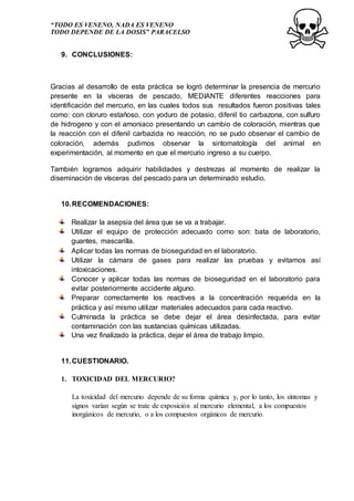 “TODO ES VENENO, NADA ES VENENO
TODO DEPENDE DE LA DOSIS” PARACELSO
9. CONCLUSIONES:
Gracias al desarrollo de esta práctica se logró determinar la presencia de mercurio
presente en la vísceras de pescado, MEDIANTE diferentes reacciones para
identificación del mercurio, en las cuales todos sus resultados fueron positivas tales
como: con cloruro estañoso, con yoduro de potasio, difenil tio carbazona, con sulfuro
de hidrogeno y con el amoniaco presentando un cambio de coloración, mientras que
la reacción con el difenil carbazida no reacción, no se pudo observar el cambio de
coloración, además pudimos observar la sintomatología del animal en
experimentación, al momento en que el mercurio ingreso a su cuerpo.
También logramos adquirir habilidades y destrezas al momento de realizar la
diseminación de vísceras del pescado para un determinado estudio.
10.RECOMENDACIONES:
Realizar la asepsia del área que se va a trabajar.
Utilizar el equipo de protección adecuado como son: bata de laboratorio,
guantes, mascarilla.
Aplicar todas las normas de bioseguridad en el laboratorio.
Utilizar la cámara de gases para realizar las pruebas y evitamos así
intoxicaciones.
Conocer y aplicar todas las normas de bioseguridad en el laboratorio para
evitar posteriormente accidente alguno.
Preparar correctamente los reactives a la concentración requerida en la
práctica y así mismo utilizar materiales adecuados para cada reactivo.
Culminada la práctica se debe dejar el área desinfectada, para evitar
contaminación con las sustancias químicas utilizadas.
Una vez finalizado la práctica, dejar el área de trabajo limpio.
11.CUESTIONARIO.
1. TOXICIDAD DEL MERCURIO?
La toxicidad del mercurio depende de su forma química y, por lo tanto, los síntomas y
signos varían según se trate de exposición al mercurio elemental, a los compuestos
inorgánicos de mercurio, o a los compuestos orgánicos de mercurio.
 