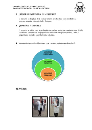 “TODO ES VENENO, NADA ES VENENO
TODO DEPENDE DE LA DOSIS” PARACELSO
2. ¿DÓNDE SE ENCUENTRA EL MERCURIO?
El mercurio se desplaza de la corteza terrestre a la biosfera como resultado de
procesos naturales y de actividades humanas.
3. ¿USOS DEL MERCURIO?
El mercurio se utiliza para la producción de muchos productos manufacturados debido
a su inusual combinación de propiedades tales como alto peso específico, fluido a
temperaturas normales y conductividad eléctrica.
4. formas de mercurio diferentes que causan problemas de salud?
12.ANEXOS.
MERCURIO
ELEMENTAL
MERCURIO
INORGÁNICO
MERCURIO
ORGÁNICO
 