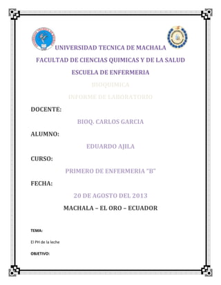 UNIVERSIDAD TECNICA DE MACHALA
FACULTAD DE CIENCIAS QUIMICAS Y DE LA SALUD
ESCUELA DE ENFERMERIA
BIOQUIMICA
INFORME DE LABORATORIO
DOCENTE:
BIOQ. CARLOS GARCIA
ALUMNO:
EDUARDO AJILA
CURSO:
PRIMERO DE ENFERMERIA “B”
FECHA:
20 DE AGOSTO DEL 2013
MACHALA – EL ORO – ECUADOR
TEMA:
El PH de la leche
OBJETIVO:
 
