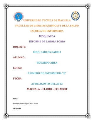 UNIVERSIDAD TECNICA DE MACHALA
FACULTAD DE CIENCIAS QUIMICAS Y DE LA SALUD
ESCUELA DE ENFERMERIA
BIOQUIMICA
INFORME DE LABORATORIO
DOCENTE:
BIOQ. CARLOS GARCIA
ALUMNO:
EDUARDO AJILA
CURSO:
PRIMERO DE ENFERMERIA “B”
FECHA:
20 DE AGOSTO DEL 2013
MACHALA – EL ORO – ECUADOR
TEMA:
Examen microscópico de la orina
OBJETIVO:
 