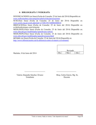“Todo es veneno, Nada es veneno, Todo depende de la dosis“ Página 8
BIBLIOGRAFÍA Y WEBGRAFÍA
INTOXICACIONES (en línea) (Fecha de Consulta: 25 de Junio del 2014) Disponible en:
www.webconsultas.com/categoria/salud-al-dia/intoxicaciones
SCIELO(en línea) (Fecha de Consulta: 25 de Junio del 2014) Disponible en:
www.scielo.org.pe/scielo.php?pid=s17288-5917200002000010
IRRITACION(en línea) (Fecha de Consulta: 25 de Junio del 2014) Disponible en:
es.thefreedictionary.com/irritación
MEDLINEPLUS(en línea) (Fecha de Consulta: 25 de Junio del 2014) Disponible en:
www.nlm.nih.gov/medilineplus/spanish/ency/article
MEDLINEPLUS(en línea) (Fecha de Consulta: 25 de Junio del 2014) Disponible en:
www.nlm.nih.gov/medilineplus/spanish/seizures.html
METANOL (en línea) (Fecha de Consulta: 25 de Junio del 2014) Disponible en:
http://www.diferenciaentre.net/la-diferencia-entre-el-etanol-y-el-metanol/
Machala, 10 de Junio del 2014
______________________ _____________________
Valeria Alejandra Sánchez Álvarez Bioq. Carlos García. Mg. Sc.
Estudiante Docente
Revisado
Día Mes Año
 
