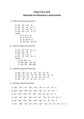 PRACTICA	Nº4	
Operación	de	Polinomios	y	factorización	
	
1.	–	Dados	los	siguientes	polinomios:	
	
	 A	=	2x5
		-		4x3
		+		6x2
		-		7x	
	 B	=	4x4
		-		6x3
		-		2x2
		+		5x		-		4	
	 C	=	3x4
		-		5x3
		-		6x2
		-		9x		+		3	
	 D	=	6x5
		-		4x3
		+		2x2
		-		7x		+		6	
	 Calcula:	
a) A	+	B	+	C	+	D	
b) A	–	B	–	C	+	D	
c) 2A	-	3B	+	C	–	D	
d) (2A	-	3B)		-		(2C	+	D)	
	
2.	–	Dados	los	siguientes	polinomios:	
	
	 A	=	2x4
		-		3x3
		+		6x2
		-		4x		+		5	
	 B	=	3x3
		-		6x2
		+		4x		-		5	
	 C	=	2x4
		-		3x2
		+		4x		-		5	
	 D	=	5x4
		-		3x3
		+		6x2
		-		4x		+		3	
	 Calcula:	
a) 2A	-	3B	+	C	–	D	
b) (3A	–	2B)		–		(2D	–	3C)	
c) (3A	–	2C)		-		(3D	+	2B)	
	
3.	–	Efectúa	los	siguientes	productos:	
	
a) (6x3
		-		4x2
		+		5x		-		2)		.		(3x3
		-		4x2
		+		5x		-		3)	
b) (2x4
		-		5x3
		+		6x2
		-		5x		+		4)		.		(3x3
		-		4x2
		+		5x		-		2)	
c) 	(2x4
		-		6x3
		+		5x2
		-		4x		+		3)		.		(2x2
		-		9x		+		6)	
d) (2x3
		-		4x2
		+		5x		-		4)		.		(3x2
		-		5x		+		6)	
	
4.-	Efectúa	las	siguientes	divisiones	
	
a) 18x6
		-		33x5
		+		7x4
		-		11x3
		+		31x2
		-		21x		+		9		:		2x2
		-		5x		+		3	
b) 10x7
		-		26x5
		+	33x4
		+		6x3
		-		31x2
		+		32x		-		15		:		2x3
		-		4x		+		5	
c) 6x6
		+		22x5
		+	23x4
		-		5x3
		-		34x2
		+		45x		-		18		:		2x2
		+		4x		-		3	
d) 18x7
		-		6x6
		+		27x5
		-		41x4
		+		6x3
		+		6x2
		-		17x		+		12		:		2x3
		+		3x		-		4	
e) 8x6
		-		20x5
		+	22x4
		-		32x3
		+		30x2
		-		20x		+		12		:		2x3
		-		2x2
		-		4	
f) 12x7
		-		18x6
		-		12x5
		-		6x4
		+		57x3
		+		12x2
		-		72x		+		24		:		2x3
		-		3x2
		-		2x		+		4	
	
 