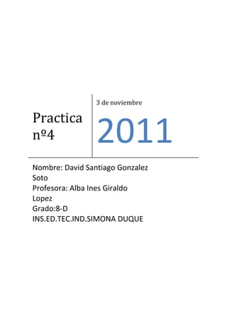 3 de noviembre

Practica
nº4              2011
Nombre: David Santiago Gonzalez
Soto
Profesora: Alba Ines Giraldo
Lopez
Grado:8-D
INS.ED.TEC.IND.SIMONA DUQUE
 
