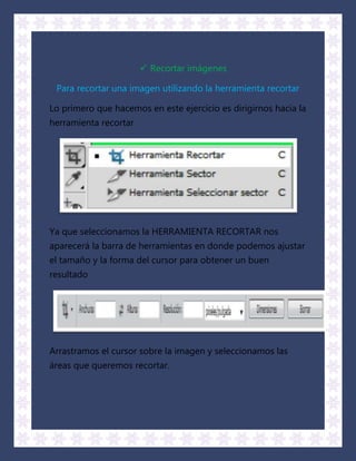  Recortar imágenes

 Para recortar una imagen utilizando la herramienta recortar

Lo primero que hacemos en este ejercicio es dirigirnos hacia la
herramienta recortar




Ya que seleccionamos la HERRAMIENTA RECORTAR nos
aparecerá la barra de herramientas en donde podemos ajustar
el tamaño y la forma del cursor para obtener un buen
resultado




Arrastramos el cursor sobre la imagen y seleccionamos las
áreas que queremos recortar.
 
