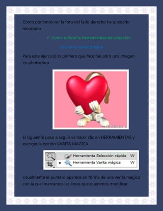 Como podemos ver la foto del lado derecho ha quedado
recortado

             Como utilizar la herramientas de selección

                   Uso de la varita mágica

Para este ejercicio lo primero que hice fue abrir una imagen
en photoshop




El siguiente paso a seguir es hacer clic en HERRAMIENTAS y
escoger la opción VARITA MAGICA




Usualmente el puntero aparece en forma de una verita mágica
con la cual marcamos las áreas que queremos modificar.
 
