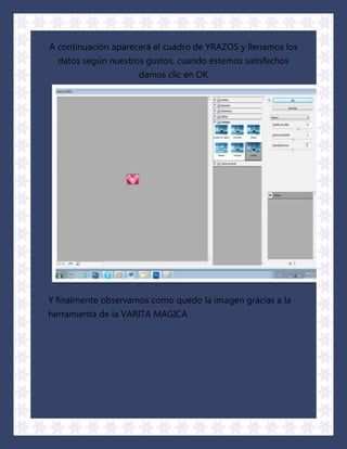A continuación aparecerá el cuadro de YRAZOS y llenamos los
  datos según nuestros gustos, cuando estemos satisfechos
                     damos clic en OK




Y finalmente observamos como quedo la imagen gracias a la
herramienta de la VARITA MAGICA
 