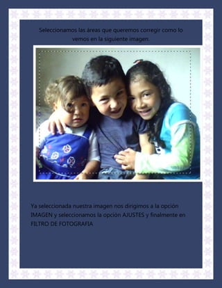 Seleccionamos las áreas que queremos corregir como lo
               vemos en la siguiente imagen.




Ya seleccionada nuestra imagen nos dirigimos a la opción
IMAGEN y seleccionamos la opción AJUSTES y finalmente en
FILTRO DE FOTOGRAFIA
 