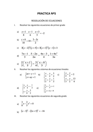 PRACTICA	Nº5	
	
RESOLUCIÓN	DE	ECUACIONES			
I. Resolver	las	siguientes	ecuaciones	de	primer	grado	
	
a)	
	
	
b)				
	
	
c)			
	
	
d)			
	
	
e)	
	
II. Resolver	los	siguientes	sistemas	de	ecuaciones	lineales	
	
a) 																	 b)						 c)		
															
	
	
	
d)																					 e)					
	
	
III. Resolver	las	siguientes	ecuaciones	de	segundo	grado	
	
	
a)																	
	
	
b)	
	
	
 