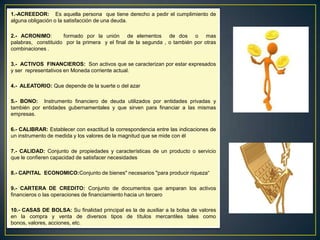1.-ACREEDOR: Es aquella persona que tiene derecho a pedir el cumplimiento de
alguna obligación o la satisfacción de una deuda.
2.- ACRONIMO: formado por la unión de elementos de dos o mas
palabras, constituido por la primera y el final de la segunda , o también por otras
combinaciones .
3.- ACTIVOS FINANCIEROS: Son activos que se caracterizan por estar expresados
y ser representativos en Moneda corriente actual.
4.- ALEATORIO: Que depende de la suerte o del azar
5.- BONO: Instrumento financiero de deuda utilizados por entidades privadas y
también por entidades gubernamentales y que sirven para financiar a las mismas
empresas.
6.- CALIBRAR: Establecer con exactitud la correspondencia entre las indicaciones de
un instrumento de medida y los valores de la magnitud que se mide con él
7.- CALIDAD: Conjunto de propiedades y características de un producto o servicio
que le confieren capacidad de satisfacer necesidades
8.- CAPITAL ECONOMICO:Conjunto de bienes" necesarios "para producir riqueza“
9.- CARTERA DE CREDITO: Conjunto de documentos que amparan los activos
financieros o las operaciones de financiamiento hacia un tercero
10.- CASAS DE BOLSA: Su finalidad principal es la de auxiliar a la bolsa de valores
en la compra y venta de diversos tipos de títulos mercantiles tales como
bonos, valores, acciones, etc.
 