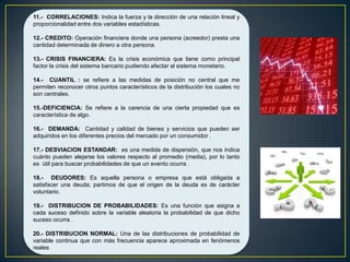 11.- CORRELACIONES: Indica la fuerza y la dirección de una relación lineal y
proporcionalidad entre dos variables estadísticas.
12.- CREDITO: Operación financiera donde una persona (acreedor) presta una
cantidad determinada de dinero a otra persona.
13.- CRISIS FINANCIERA: Es la crisis económica que tiene como principal
factor la crisis del sistema bancario pudiendo afectar al sistema monetario.
14.- CUANTIL : se refiere a las medidas de posición no central que me
permiten reconocer otros puntos característicos de la distribución los cuales no
son centrales.
15.-DEFICIENCIA: Se refiere a la carencia de una cierta propiedad que es
característica de algo.
16.- DEMANDA: Cantidad y calidad de bienes y servicios que pueden ser
adquiridos en los diferentes precios del mercado por un consumidor .
17.- DESVIACION ESTANDAR: es una medida de dispersión, que nos indica
cuánto pueden alejarse los valores respecto al promedio (media), por lo tanto
es útil para buscar probabilidades de que un evento ocurra .
18.- DEUDORES: Es aquella persona o empresa que está obligada a
satisfacer una deuda; partimos de que el origen de la deuda es de carácter
voluntario.
19.- DISTRIBUCION DE PROBABILIDADES: Es una función que asigna a
cada suceso definido sobre la variable aleatoria la probabilidad de que dicho
suceso ocurra .
20.- DISTRIBUCION NORMAL: Una de las distribuciones de probabilidad de
variable continua que con más frecuencia aparece aproximada en fenómenos
reales
 