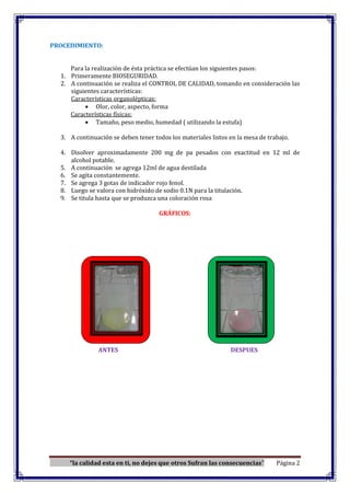 “la calidad esta en ti, no dejes que otros Sufran las consecuencias” Página 2
PROCEDIMIENTO:
Para la realización de ésta práctica se efectúan los siguientes pasos:
1. Primeramente BIOSEGURIDAD.
2. A continuación se realiza el CONTROL DE CALIDAD, tomando en consideración las
siguientes características:
Características organolépticas:
Olor, color, aspecto, forma
Características físicas:
Tamaño, peso medio, humedad ( utilizando la estufa)
3. A continuación se deben tener todos los materiales listos en la mesa de trabajo.
4. Disolver aproximadamente 200 mg de pa pesados con exactitud en 12 ml de
alcohol potable.
5. A continuación se agrega 12ml de agua destilada
6. Se agita constantemente.
7. Se agrega 3 gotas de indicador rojo fenol.
8. Luego se valora con hidróxido de sodio 0.1N para la titulación.
9. Se titula hasta que se produzca una coloración rosa
GRÁFICOS:
ANTES DESPUES
 