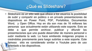 ¿Qué es Slideshare?
• Slideshare es un sitio web que ofrece a los usuarios la posibilidad
de subir y compartir en público o en privado presentaciones de
diapositivas en Power Point, PDF, Portafolios, Documentos
Word, y Open Office. Hoy en día son mas de 16 millones las
personas que actualmente están utilizando este soporte. Esto se
debe a que permite archivar, publicar y difundir las
presentaciones que uno puede desarrollar de manera personal o
subir mediante la web. Lo hace emitiendo imágenes propias o
creándolas previamente para luego subirlas a este soporte. Este
famoso sitio es considerado similar a Youtube pero de uso
orientado a las dispositivas.
 